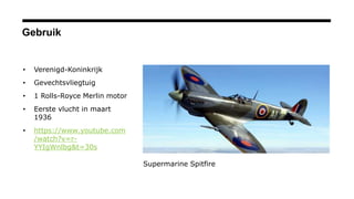 Gebruik
• Verenigd-Koninkrijk
• Gevechtsvliegtuig
• 1 Rolls-Royce Merlin motor
• Eerste vlucht in maart
1936
• https://www.youtube.com
/watch?v=r-
YYIgWnlbg&t=30s
Supermarine Spitfire
 