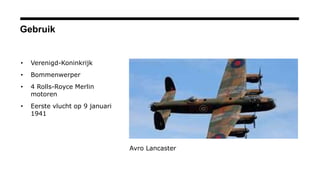 Gebruik
• Verenigd-Koninkrijk
• Bommenwerper
• 4 Rolls-Royce Merlin
motoren
• Eerste vlucht op 9 januari
1941
Avro Lancaster
 