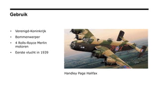 Gebruik
• Verenigd-Koninkrijk
• Bommenwerper
• 4 Rolls-Royce Merlin
motoren
• Eerste vlucht in 1939
Handley Page Halifax
 