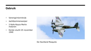 Gebruik
• Verenigd-Koninkrijk
• Jachtbommenwerper
• 2 Rolls-Royce Merlin
motoren
• Eerste vlucht 25 november
1940
De Havilland Mosquito
 