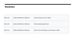 Varianten
Merlin 28 1,300 hp (969 kW) at 3,000 rpm Built by Packard as the V-1650-1
Merlin 29 1,300 hp (969 kW) at 3,000 rpm With splined propeller shaft
Merlin 31 1,300 hp (969 kW) at 3,000 rpm Built in the United States as the Packard V-1650-1
 