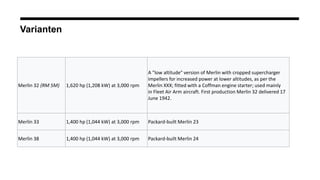Varianten
Merlin 32 (RM 5M) 1,620 hp (1,208 kW) at 3,000 rpm
A "low altitude" version of Merlin with cropped supercharger
impellers for increased power at lower altitudes, as per the
Merlin XXX; fitted with a Coffman engine starter; used mainly
in Fleet Air Arm aircraft. First production Merlin 32 delivered 17
June 1942.
Merlin 33 1,400 hp (1,044 kW) at 3,000 rpm Packard-built Merlin 23
Merlin 38 1,400 hp (1,044 kW) at 3,000 rpm Packard-built Merlin 24
 
