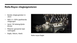 Rolls-Royce vliegtuigmotoren
• Eerste vliegtuigmotor in
1914
• WOI  +50% geallieerde
vliegtuigen
• Jaren ’20 belangrijkste
divisie
• Motoren genoemd naar
roofvogels
• Eagle, Falcon, Hawk
Rolls-royce Eagle
 