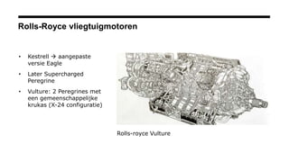 Rolls-Royce vliegtuigmotoren
• Kestrell  aangepaste
versie Eagle
• Later Supercharged
Peregrine
• Vulture: 2 Peregrines met
een gemeenschappelijke
krukas (X-24 configuratie)
Rolls-royce Vulture
 