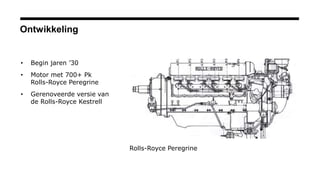 Ontwikkeling
• Begin jaren ’30
• Motor met 700+ Pk
Rolls-Royce Peregrine
• Gerenoveerde versie van
de Rolls-Royce Kestrell
Rolls-Royce Peregrine
 