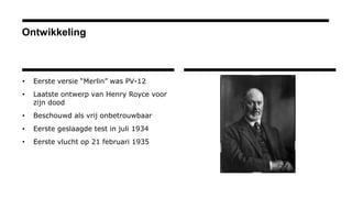 Ontwikkeling
• Eerste versie “Merlin” was PV-12
• Laatste ontwerp van Henry Royce voor
zijn dood
• Beschouwd als vrij onbetrouwbaar
• Eerste geslaagde test in juli 1934
• Eerste vlucht op 21 februari 1935
 