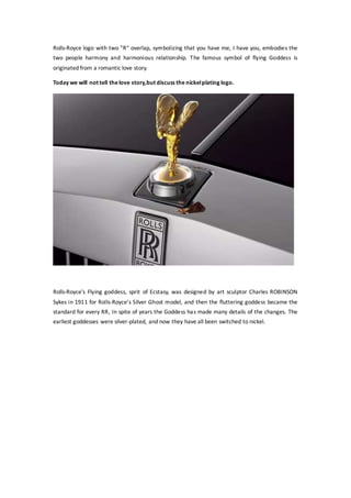 Rolls-Royce logo with two "R" overlap, symbolizing that you have me, I have you, embodies the
two people harmony and harmonious relationship. The famous symbol of flying Goddess is
originated from a romantic love story.
Today we will not tell thelove story,but discuss the nickelplating logo.
Rolls-Royce's Flying goddess, sprit of Ecstasy, was designed by art sculptor Charles ROBINSON
Sykes in 1911 for Rolls-Royce's Silver Ghost model, and then the fluttering goddess became the
standard for every RR, In spite of years the Goddess has made many details of the changes. The
earliest goddesses were silver-plated, and now they have all been switched to nickel.
 
