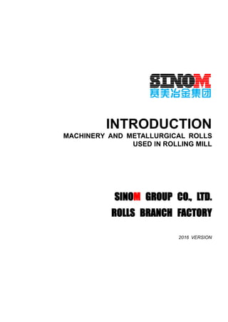 INTRODUCTION
MACHINERY AND METALLURGICAL ROLLS
USED IN ROLLING MILL
SINOM GROUP CO., LTD.
ROLLS BRANCH FACTORY
2016 VERSION
 