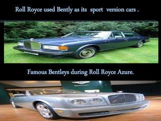 Roll Royce used Bently as its sport version cars . 
Famous Bentleys during Roll Royce Azure. 
 
