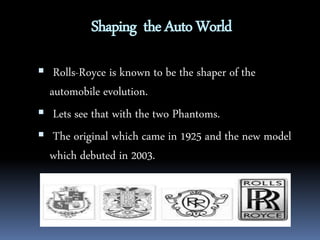 Shaping the Auto World 
 Rolls-Royce is known to be the shaper of the 
automobile evolution. 
 Lets see that with the two Phantoms. 
 The original which came in 1925 and the new model 
which debuted in 2003. 
 