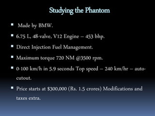 Studying the Phantom 
 Made by BMW. 
 6.75 L, 48-valve, V12 Engine – 453 bhp. 
 Direct Injection Fuel Management. 
 Maximum torque 720 NM @3500 rpm. 
 0-100 km/h in 5.9 seconds Top speed – 240 km/hr – auto-cutout. 
 Price starts at $300,000 (Rs. 1.5 crores) Modifications and 
taxes extra. 
 