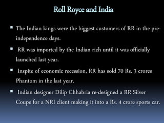 Roll Royce and India 
 The Indian kings were the biggest customers of RR in the pre-independence 
days. 
 RR was imported by the Indian rich until it was officially 
launched last year. 
 Inspite of economic recession, RR has sold 70 Rs. 3 crores 
Phantom in the last year. 
 Indian designer Dilip Chhabria re-designed a RR Silver 
Coupe for a NRI client making it into a Rs. 4 crore sports car. 
