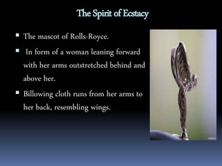 The Spirit of Ecstacy 
 The mascot of Rolls-Royce. 
 In form of a woman leaning forward 
with her arms outstretched behind and 
above her. 
 Billowing cloth runs from her arms to 
her back, resembling wings. 
 