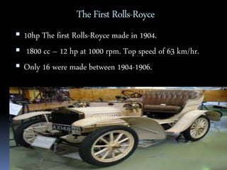 The First Rolls-Royce 
 10hp The first Rolls-Royce made in 1904. 
 1800 cc – 12 hp at 1000 rpm. Top speed of 63 km/hr. 
 Only 16 were made between 1904-1906. 
 