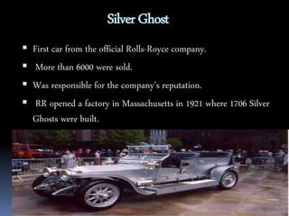 Silver Ghost 
 First car from the official Rolls-Royce company. 
 More than 6000 were sold. 
 Was responsible for the company’s reputation. 
 RR opened a factory in Massachusetts in 1921 where 1706 Silver 
Ghosts were built. 
 