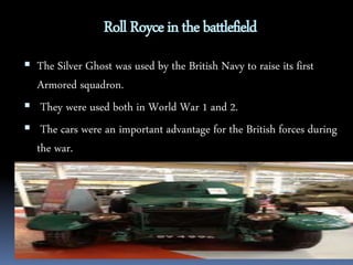 Roll Royce in the battlefield 
 The Silver Ghost was used by the British Navy to raise its first 
Armored squadron. 
 They were used both in World War 1 and 2. 
 The cars were an important advantage for the British forces during 
the war. 
 
