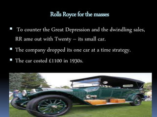 Rolls Royce for the masses 
 To counter the Great Depression and the dwindling sales, 
RR ame out with Twenty – its small car. 
 The company dropped its one car at a time strategy. 
 The car costed £1100 in 1930s. 
 