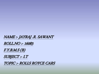 NAME :- JAYRAJ .R. SAWANT 
ROLL.NO :- 16083 
F.Y.B.M.S (B) 
SUBJECT :- I.T 
TOPIC :- ROLLS ROYCE CARS 
 