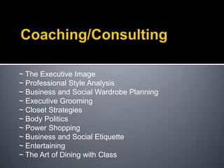 Coaching/Consulting ~ The Executive Image ~ Professional Style Analysis ~ Business and Social Wardrobe Planning ~ Executive Grooming ~ Closet Strategies ~ Body Politics ~ Power Shopping ~ Business and Social Etiquette ~ Entertaining ~ The Art of Dining with Class 