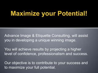 Maximize your Potential! Advance Image & Etiquette Consulting, will assist you in developing a unique winning image.You will achieve results by projecting a higher level of confidence, professionalism and success.Our objective is to contribute to your success and to maximize your full potential. 