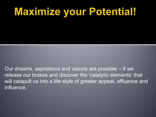 Maximize your Potential! Our dreams, aspirations and visions are possible – if we release our brakes and discover the ‘catalytic elements’ that will catapult us into a life-style of greater appeal, affluence and influence.