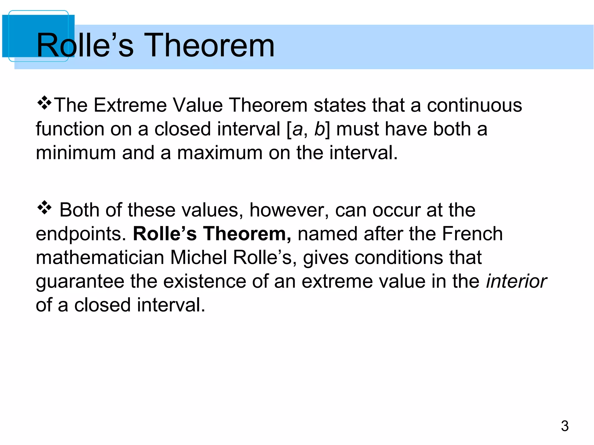 3
Rolle’s Theorem
The Extreme Value Theorem states that a continuous
function on a closed interval [a, b] must have both a
minimum and a maximum on the interval.
 Both of these values, however, can occur at the
endpoints. Rolle’s Theorem, named after the French
mathematician Michel Rolle’s, gives conditions that
guarantee the existence of an extreme value in the interior
of a closed interval.
 