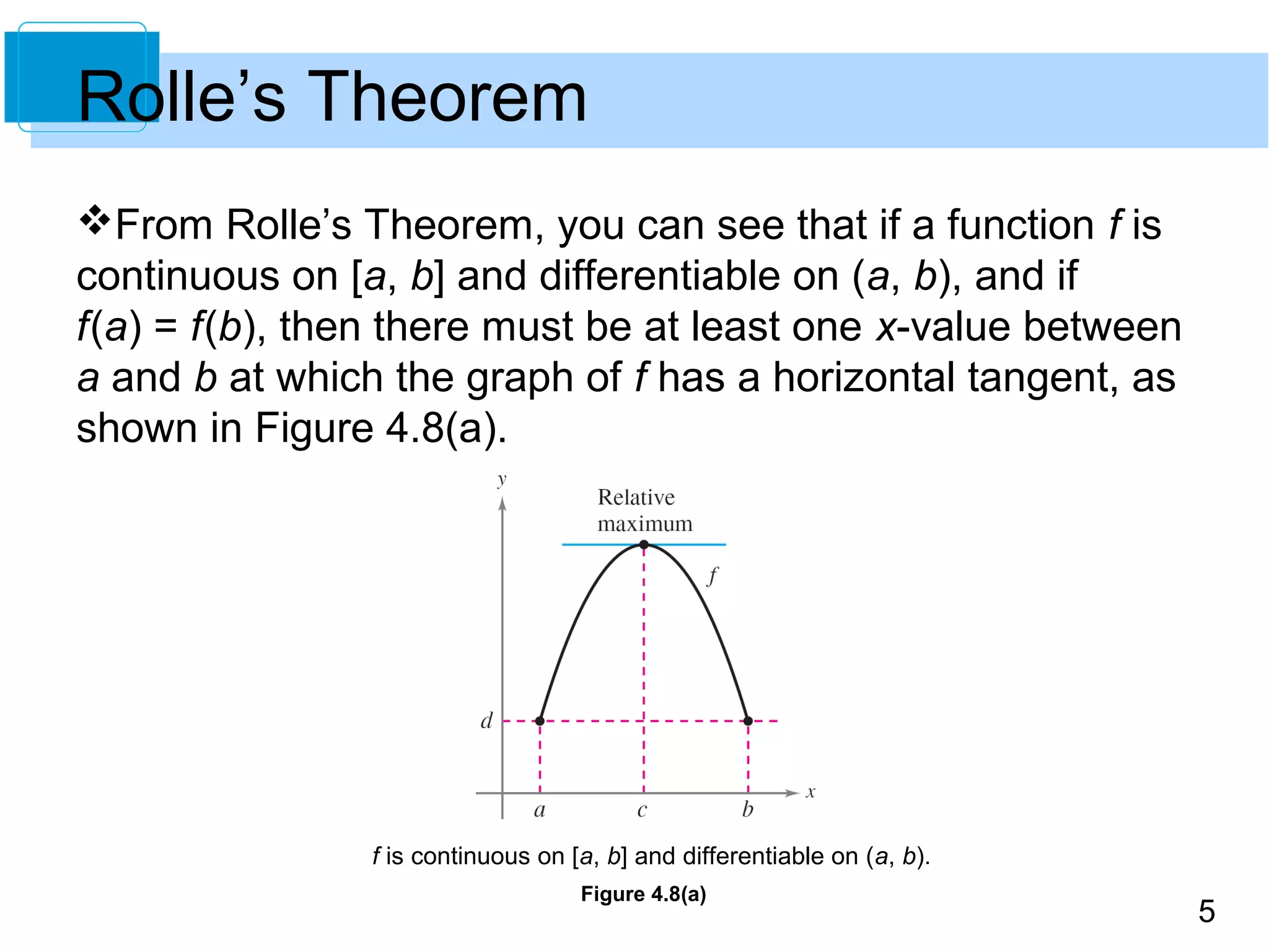 5
Rolle’s Theorem
From Rolle’s Theorem, you can see that if a function f is
continuous on [a, b] and differentiable on (a, b), and if
f(a) = f(b), then there must be at least one x-value between
a and b at which the graph of f has a horizontal tangent, as
shown in Figure 4.8(a).
f is continuous on [a, b] and differentiable on (a, b).
Figure 4.8(a)
 