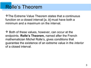3
Rolle’s Theorem
The Extreme Value Theorem states that a continuous
function on a closed interval [a, b] must have both a
minimum and a maximum on the interval.
 Both of these values, however, can occur at the
endpoints. Rolle’s Theorem, named after the French
mathematician Michel Rolle’s, gives conditions that
guarantee the existence of an extreme value in the interior
of a closed interval.
 