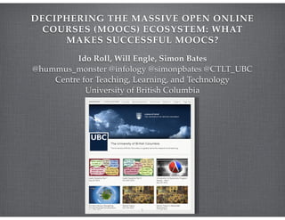 DECIPHERING THE MASSIVE OPEN ONLINE
COURSES (MOOCS) ECOSYSTEM: WHAT
MAKES SUCCESSFUL MOOCS?
Ido Roll, Will Engle, Simon Bates!
@hummus_monster @infology @simonpbates @CTLT_UBC!
Centre for Teaching, Learning, and Technology!
University of British Columbia
1
 