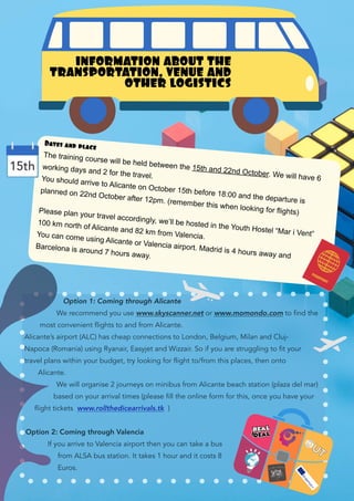 INFORMATION ABOUT THE
TRANSPORTATION, VENUE AND
OTHER LOGISTICS
Dates and place
The training course will be held between the 15th and 22nd October. We will have 6
working days and 2 for the travel.You should arrive to Alicante on October 15th before 18:00 and the departure is
planned on 22nd October after 12pm. (remember this when looking for flights)Please plan your travel accordingly, we’ll be hosted in the Youth Hostel “Mar i Vent”
100 km north of Alicante and 82 km from Valencia.You can come using Alicante or Valencia airport. Madrid is 4 hours away and
Barcelona is around 7 hours away.
15th
Option 1: Coming through Alicante
We recommend you use www.skyscanner.net or www.momondo.com to find the
most convenient flights to and from Alicante.
Alicante’s airport (ALC) has cheap connections to London, Belgium, Milan and Cluj-
Napoca (Romania) using Ryanair, Easyjet and Wizzair. So if you are struggling to fit your
travel plans within your budget, try looking for flight to/from this places, then onto
Alicante.
We will organise 2 journeys on minibus from Alicante beach station (plaza del mar)
based on your arrival times (please fill the online form for this, once you have your
flight tickets www.rollthedicearrivals.tk )
Option 2: Coming through Valencia
If you arrive to Valencia airport then you can take a bus
from ALSA bus station. It takes 1 hour and it costs 8
Euros.
 