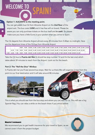 Option 1: ALICANTE to the meeting point.
You can get public bus C6 from Alicante Airport on the 2nd ﬂoor of the
airport exit. The bus costs 3.85€ and it has free wifi on board. Please be
aware you can only purchase tickets on the bus itself and in cash!. So please
make sure you have a little Euros in your pocket when you arrive to Spain.
The C6 departs from Alicante Airport almost every 20 minutes from 5:40am to midnight. Here
are the departure times of the C6 bus from Alicante Airport
Take the C6 bus to Puerta del Mar (it should be stop number 12 and It’s the last one) which
takes about 30 minutes to reach from the Airport. Look out for the beach.
 
Part 2: The “Roll the Dice” Minibus
In Puerta del mar you’ll see several bus stops. Wait for us there.We will organise 2 trips from this
point to our final destination and It will take around 80 minutes.  
This is what you should see from the bus stop and where you can wait for us. (You will see a big
Spanish flag.) You can relax a while on the beach there if you arrive before.
SPAIN!
WELCOME TO
Health & insurance
We recommend you to get health insurance for your travel to Spain, as we
cannot cover it from the project budget.
 