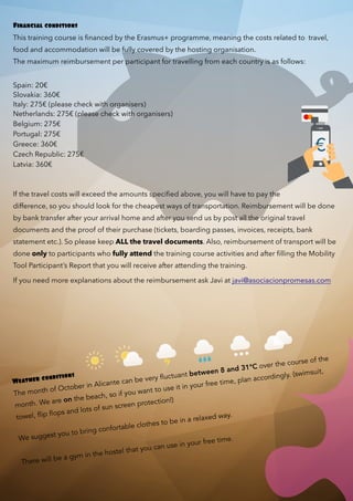 Financial conditions
This training course is ﬁnanced by the Erasmus+ programme, meaning the costs related to travel,
food and accommodation will be fully covered by the hosting organisation.
The maximum reimbursement per participant for travelling from each country is as follows:
Spain: 20€
Slovakia: 360€
Italy: 275€ (please check with organisers)
Netherlands: 275€ (please check with organisers)
Belgium: 275€
Portugal: 275€
Greece: 360€
Czech Republic: 275€
Latvia: 360€
 
If the travel costs will exceed the amounts speciﬁed above, you will have to pay the
difference, so you should look for the cheapest ways of transportation. Reimbursement will be done
by bank transfer after your arrival home and after you send us by post all the original travel
documents and the proof of their purchase (tickets, boarding passes, invoices, receipts, bank
statement etc.). So please keep ALL the travel documents. Also, reimbursement of transport will be
done only to participants who fully attend the training course activities and after ﬁlling the Mobility
Tool Participant’s Report that you will receive after attending the training.
If you need more explanations about the reimbursement ask Javi at javi@asociacionpromesas.com
Weather conditions
The month of October in Alicante can be very fluctuant between 8 and 31°C over the course of the
month. We are on the beach, so if you want to use it in your free time, plan accordingly. (swimsuit,
towel, flip flops and lots of sun screen protection!)
We suggest you to bring confortable clothes to be in a relaxed way.
 
There will be a gym in the hostel that you can use in your free time.
€
 