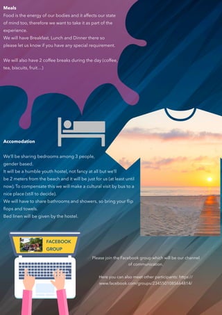 Please join the Facebook group which will be our channel
of communication.
Here you can also meet other participants: https://
www.facebook.com/groups/2345501085664814/
Meals
Food is the energy of our bodies and it affects our state
of mind too, therefore we want to take it as part of the
experience.
We will have Breakfast, Lunch and Dinner there so
please let us know if you have any special requirement.
We will also have 2 coffee breaks during the day (coffee,
tea, biscuits, fruit…)
Accomodation
We’ll be sharing bedrooms among 3 people,
gender based.
It will be a humble youth hostel, not fancy at all but we’ll
be 2 meters from the beach and it will be just for us (at least until
now). To compensate this we will make a cultural visit by bus to a
nice place (still to decide).
We will have to share bathrooms and showers, so bring your ﬂip
ﬂops and towels.  
Bed linen will be given by the hostel.
FACEBOOK
GROUP
 