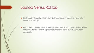 Laptop Versus Rolltop
 Unlike a laptop's two-fold, book-like appearance, one needs to
unfurl the rolltop .
 As a direct consequence, a laptop when closed appears flat while
a rolltop when closed, appears rounded, as its name obviously
suggests.
 