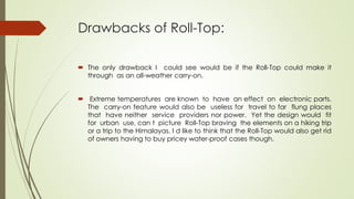 Drawbacks of Roll-Top:
 The only drawback I could see would be if the Roll-Top could make it
through as an all-weather carry-on.
 Extreme temperatures are known to have an effect on electronic parts.
The carry-on feature would also be useless for travel to far flung places
that have neither service providers nor power. Yet the design would fit
for urban use, can t picture Roll-Top braving the elements on a hiking trip
or a trip to the Himalayas. I d like to think that the Roll-Top would also get rid
of owners having to buy pricey water-proof cases though.
 