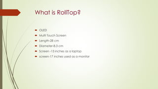 What is RollTop?
 OLED
 Multi Touch Screen
 Length-28 cm
 Diameter-8.3 cm
 Screen -13 inches as a laptop
 screen-17 inches used as a monitor
 