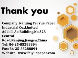 Company: Nanjing Fei Yue PaperCompany: Nanjing Fei Yue Paper
Industrial Co.,LimitedIndustrial Co.,Limited
Add: Li Ao Building,No.323Add: Li Ao Building,No.323
CentralCentral
Road,Nanjing,Jiangsu,ChinaRoad,Nanjing,Jiangsu,China
Tel: 86-25-85288894Tel: 86-25-85288894
Fax: 86-25-85288894Fax: 86-25-85288894
Website: www.feiyuepaper.comWebsite: www.feiyuepaper.com
 