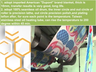 1. adopt imported American "Dupont" brand blanket, thick is
10mm, transfer results is very good, long life.
2. adopt 100% seamless oil drum, the inner circle and out circle of
roller is precision lathe, out circle precision polish,and plating
teflon after, for sure each point is the temperature. Taiwan
stainless steel oil heating tube, can rise the temperature to 200
degree within 45 min.
 