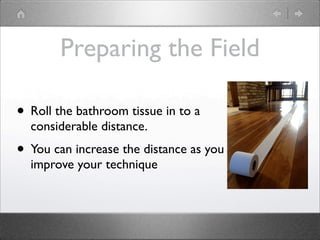Preparing the Field

• Roll the bathroom tissue in to a
  considerable distance.
• You can increase the distance as you
  improve your technique
 