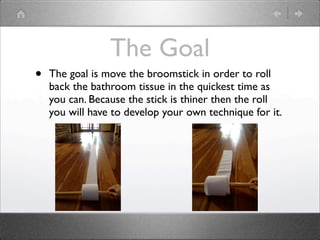 The Goal
•   The goal is move the broomstick in order to roll
    back the bathroom tissue in the quickest time as
    you can. Because the stick is thiner then the roll
    you will have to develop your own technique for it.
 