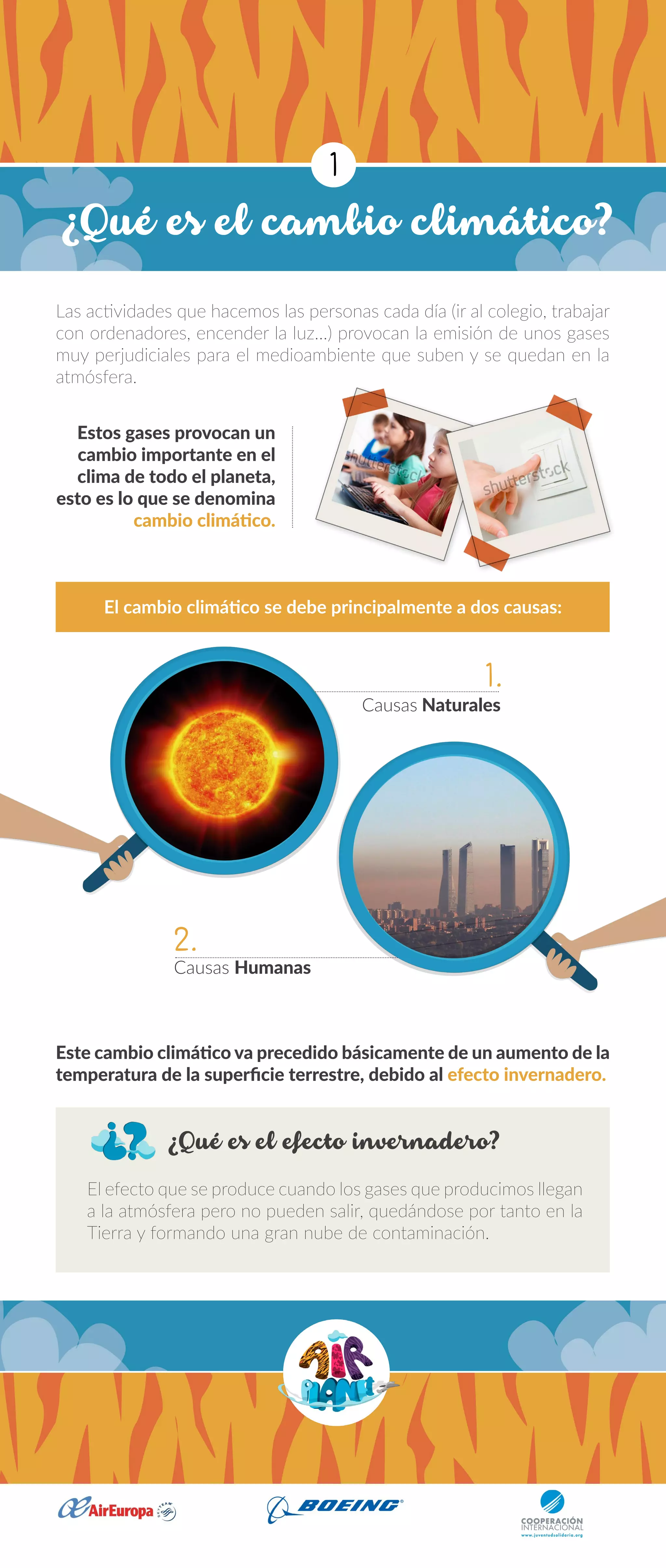¿Qué es el cambio climático?
¿Qué es el efecto invernadero?
Las actividades que hacemos las personas cada día (ir al colegio, trabajar
con ordenadores, encender la luz…) provocan la emisión de unos gases
muy perjudiciales para el medioambiente que suben y se quedan en la
atmósfera.
El efecto que se produce cuando los gases que producimos llegan
a la atmósfera pero no pueden salir, quedándose por tanto en la
Tierra y formando una gran nube de contaminación.
Estos gases provocan un
cambio importante en el
clima de todo el planeta,
esto es lo que se denomina
cambio climático.
Este cambio climático va precedido básicamente de un aumento de la
temperatura de la superficie terrestre, debido al efecto invernadero.
El cambio climático se debe principalmente a dos causas:
Causas Naturales
Causas Humanas
1
1.
2.
 