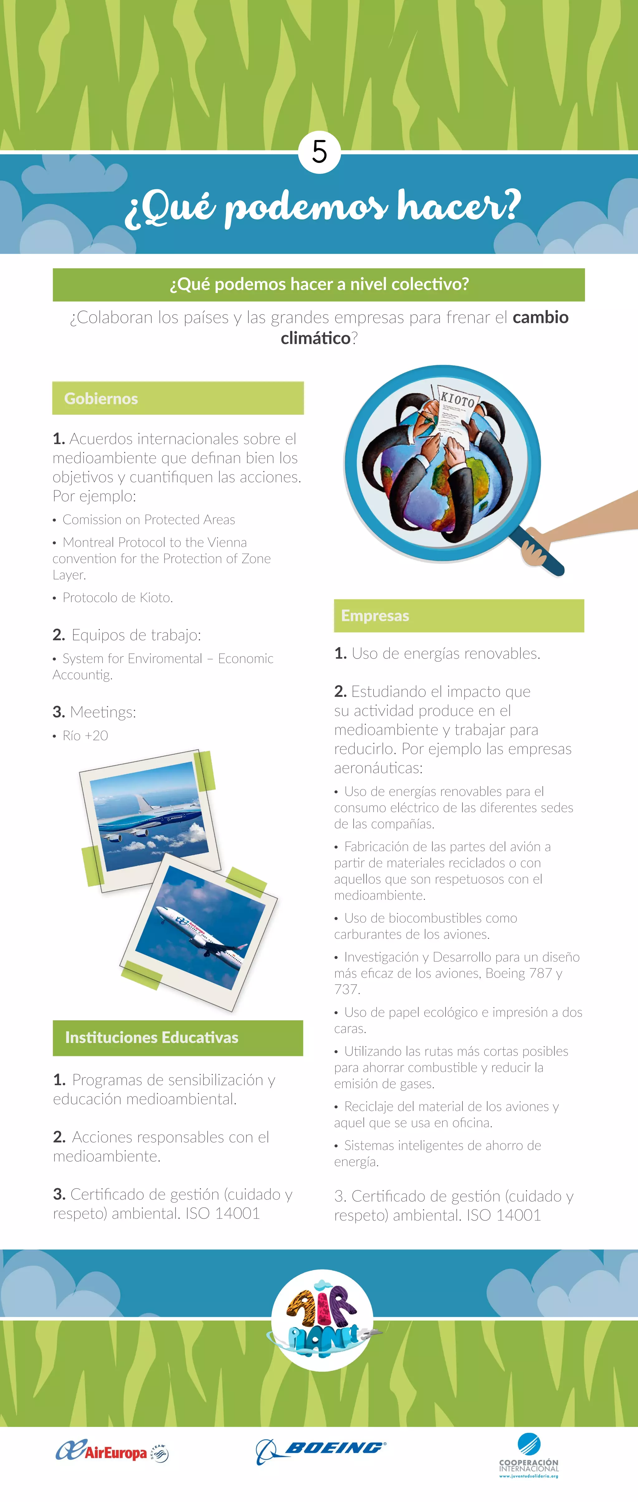 ¿Qué podemos hacer?
5
1. Acuerdos internacionales sobre el
medioambiente que definan bien los
objetivos y cuantifiquen las acciones.
Por ejemplo:
· Comission on Protected Areas
· Montreal Protocol to the Vienna
convention for the Protection of Zone
Layer.
· Protocolo de Kioto.
2.	Equipos de trabajo:
· System for Enviromental – Economic
Accountig.
3. Meetings:
· Río +20
1. Uso de energías renovables.
2. Estudiando el impacto que
su actividad produce en el
medioambiente y trabajar para
reducirlo. Por ejemplo las empresas
aeronáuticas:
· Uso de energías renovables para el
consumo eléctrico de las diferentes sedes
de las compañías.
· Fabricación de las partes del avión a
partir de materiales reciclados o con
aquellos que son respetuosos con el
medioambiente.
· Uso de biocombustibles como
carburantes de los aviones.
· Investigación y Desarrollo para un diseño
más eficaz de los aviones, Boeing 787 y
737.
· Uso de papel ecológico e impresión a dos
caras.
· Utilizando las rutas más cortas posibles
para ahorrar combustible y reducir la
emisión de gases.
· Reciclaje del material de los aviones y
aquel que se usa en oficina.
· Sistemas inteligentes de ahorro de
energía.
3. Certificado de gestión (cuidado y
respeto) ambiental. ISO 14001
1.	Programas de sensibilización y
educación medioambiental.
2.	Acciones responsables con el
medioambiente.
3. Certificado de gestión (cuidado y
respeto) ambiental. ISO 14001
Gobiernos
Empresas
Instituciones Educativas
¿Qué podemos hacer a nivel colectivo?
¿Colaboran los países y las grandes empresas para frenar el cambio
climático?
 