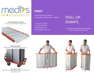 ROLL UP
RAMPS
Ivedik OSB 1387 Sokak No 5
Yenimahalle 06378 Ankara TURKIYE
T: +90 312 315 8795
F: +90 312 315 8745
info@medlis.com.tr
www.medlis.com.tr/en
CONTACT
Portable Wheelchair Ramps
Easy to use, Foldable and Lightweight
Unlimited Length
Modules can be addded/removed by user
No need to carry!
Just roll up and go. Thanks to wheels, ramp has a
mobile function.
Unlimited Length Wheelchair Ramps
And it's mobile with wheels!
 
