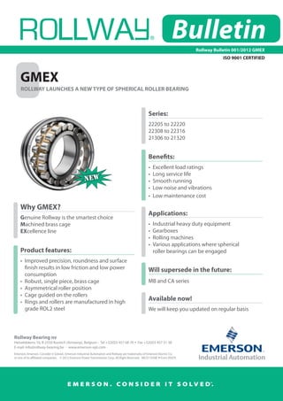 Bulletin
                                                                                                                              Rollway Bulletin 001/2012 GMEX
                                                                                                                                         ISO 9001 CERTIFIED



    GMEX
    ROLLWAY LAUNCHES A NEW TYPE OF SPHERICAL ROLLER BEARING



                                                                                                      Series:
                                                                                                      22205 to 22220
                                                                                                      22308 to 22316
                                                                                                      21306 to 21320


                                                                                                      Benefits:
                                                                                                      •	 Excellent load ratings
                                                                                                      •	 Long service life
                                                     NEW                                              •	 Smooth running
                                                                                                      •	 Low noise and vibrations
                                                                                                      •	 Low maintenance cost

    Why GMEX?
                                                                                                      Applications:
    Genuine Rollway is the smartest choice
    Machined brass cage                                                                               •	 Industrial heavy duty equipment
    EXcellence line                                                                                   •	 Gearboxes
                                                                                                      •	 Rolling machines
                                                                                                      •	 Various applications where spherical
    Product features:                                                                                 	 roller bearings can be engaged
    •	 Improved precision, roundness and surface 	
    	 finish results in low friction and low power 	                                                  Will supersede in the future:
    	 consumption
    •	 Robust, single piece, brass cage                                                               MB and CA series
    •	 Asymmetrical roller position
    •	 Cage guided on the rollers
    •	 Rings and rollers are manufactured in high
                                                                                                      Available now!
    	 grade ROL2 steel                                                                                We will keep you updated on regular basis



Rollway Bearing nv
Heiveldekens 16, B-2550 Kontich (Antwerp), Belgium -  Tel +32(0)3 457 68 70  Fax +32(0)3 457 51 38
E-mail: info@rollway-bearing.be  -  www.emerson-ept.com
Emerson, Emerson. Consider it Solved., Emerson Industrial Automation and Rollway are trademarks of Emerson Electric Co.  
or one of its affiliated companies.    © 2012 Emerson Power Transmission Corp. All Right Reserved.   MCO11034E  Form 9507E




                                        E M E R S O N . CO N S I D E R I T S O LV E D.
                                                                                                                                    TM
 