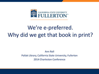 PRESENTATION TITLE 
We’re e-preferred. 
Why did we get that book in print? 
Ann Roll 
Pollak Library, California State University, Fullerton 
2014 Charleston Conference 
 