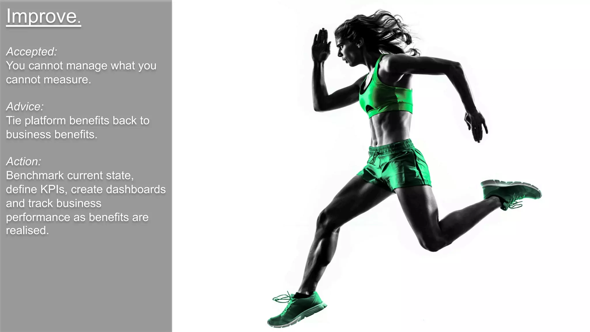 Improve.
Accepted:
You cannot manage what you
cannot measure.
Advice:
Tie platform benefits back to
business benefits.
Action:
Benchmark current state,
define KPIs, create dashboards
and track business
performance as benefits are
realised.
 