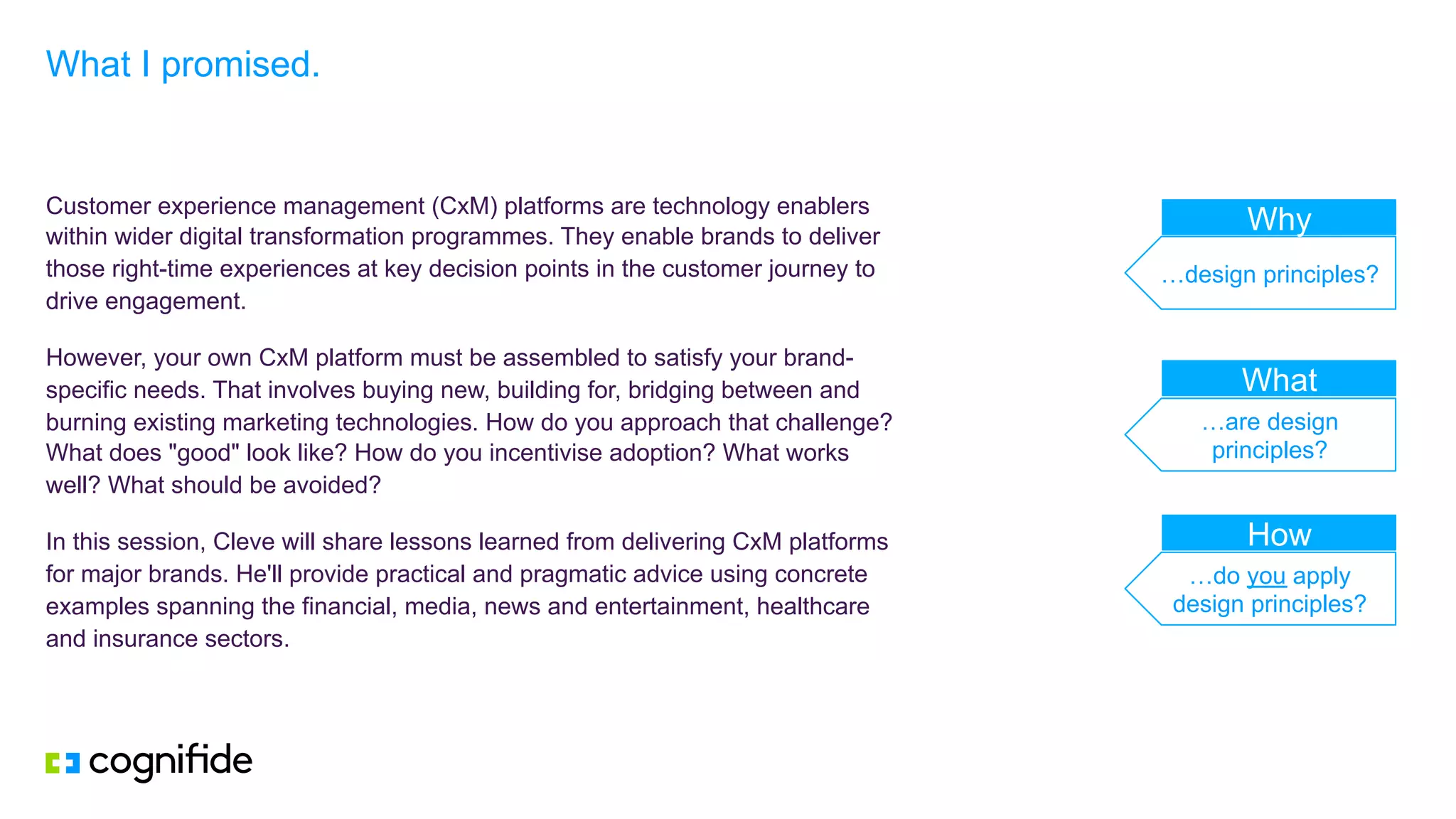 Customer experience management (CxM) platforms are technology enablers
within wider digital transformation programmes. They enable brands to deliver
those right-time experiences at key decision points in the customer journey to
drive engagement.
However, your own CxM platform must be assembled to satisfy your brand-
specific needs. That involves buying new, building for, bridging between and
burning existing marketing technologies. How do you approach that challenge?
What does "good" look like? How do you incentivise adoption? What works
well? What should be avoided?
In this session, Cleve will share lessons learned from delivering CxM platforms
for major brands. He'll provide practical and pragmatic advice using concrete
examples spanning the financial, media, news and entertainment, healthcare
and insurance sectors.
What I promised.
…design principles?
…are design
principles?
…do you apply
design principles?
Why
How
What
 