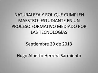 NATURALEZA Y ROL QUE CUMPLEN
MAESTRO- ESTUDIANTE EN UN
PROCESO FORMATIVO MEDIADO POR
LAS TECNOLOGÍAS
Septiembre 29 de 2013
Hugo Alberto Herrera Sarmiento
 