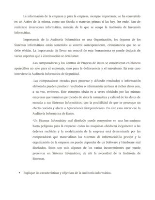 La información de la empresa y para la empresa, siempre importante, se ha convertido 
en un Activo de la misma, como sus Stocks o materias primas si las hay. Por ende, han de 
realizarse inversiones  informática,  materia  de la que  se ocupa  la Auditoría de  Inversión 
Informática.
Importancia   de   la   Auditoría   Informática   en   una   Organización,   los   órganos   de   los 
Sistemas Informáticos están sometidos al control correspondiente, circunstancia que no se 
debe olvidar. La importancia de llevar un control de esta herramienta se puede deducir de 
varios aspectos que a continuación se detallaran: 
­Las computadoras y los Centros de Proceso de Datos se convirtieron en blancos 
apetecibles no solo para el espionaje, sino para la delincuencia y el terrorismo. En este caso 
interviene la Auditoría Informática de Seguridad. 
­Las computadoras creadas para procesar y difundir resultados o información 
elaborada pueden producir resultados o información errónea si dichos datos son, 
a su vez, erróneos. Este concepto obvio es a veces olvidado por las mismas 
empresas que terminan perdiendo de vista la naturaleza y calidad de los datos de 
entrada a sus Sistemas Informáticos, con la posibilidad de que se provoque un 
efecto cascada y afecte a Aplicaciones independientes. En este caso interviene la 
Auditoría Informática de Datos.
­Un Sistema Informático mal diseñado puede convertirse en una herramienta 
harto peligrosa para la empresa: como las maquinas obedecen ciegamente a las 
órdenes recibidas y la modelización de la empresa está determinada por las 
computadoras   que   materializan   los   Sistemas   de   Información,la   gestión   y   la 
organización de la empresa no puede depender de un Software y Hardware mal 
diseñados.   Estos   son   solo   algunos   de   los   varios   inconvenientes   que   puede 
presentar   un   Sistema   Informático,   de   ahí   la   necesidad   de   la   Auditoría   de 
Sistemas.
• Explique las características y objetivos de la Auditoría informática.
 