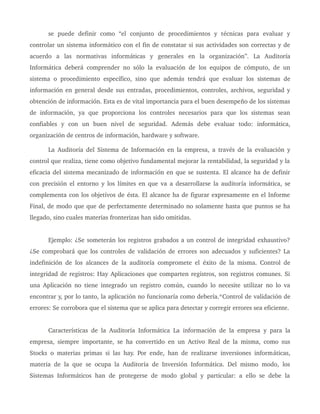 se   puede   definir   como   “el   conjunto   de   procedimientos   y   técnicas   para   evaluar   y 
controlar un sistema informático con el fin de constatar si sus actividades son correctas y de 
acuerdo   a   las   normativas   informáticas   y   generales   en   la   organización”.   La   Auditoría 
Informática deberá comprender no sólo la evaluación de los equipos de cómputo, de un 
sistema o procedimiento específico, sino que además tendrá que evaluar los sistemas de 
información en general desde sus entradas, procedimientos, controles, archivos, seguridad y 
obtención de información. Esta es de vital importancia para el buen desempeño de los sistemas 
de  información,   ya  que  proporciona  los  controles  necesarios para  que  los  sistemas  sean 
confiables   y   con   un   buen   nivel   de   seguridad.   Además   debe   evaluar   todo:   informática, 
organización de centros de información, hardware y software.
La Auditoría del Sistema de Información en la empresa, a través de la evaluación y 
control que realiza, tiene como objetivo fundamental mejorar la rentabilidad, la seguridad y la 
eficacia del sistema mecanizado de información en que se sustenta. El alcance ha de definir 
con precisión el entorno y los límites en que va a desarrollarse la auditoría informática, se 
complementa con los objetivos de ésta. El alcance ha de figurar expresamente en el Informe 
Final, de modo que que de perfectamente determinado no solamente hasta que puntos se ha 
llegado, sino cuales materias fronterizas han sido omitidas. 
Ejemplo: ¿Se someterán los registros grabados a un control de integridad exhaustivo? 
¿Se comprobará que los controles de validación de errores son adecuados y suficientes? La 
indefinición de los alcances de la auditoría compromete el éxito de la misma. Control de 
integridad de registros: Hay Aplicaciones que comparten registros, son registros comunes. Si 
una Aplicación no tiene integrado un registro común, cuando lo necesite utilizar no lo va 
encontrar y, por lo tanto, la aplicación no funcionaría como debería.*Control de validación de 
errores: Se corrobora que el sistema que se aplica para detectar y corregir errores sea eficiente.
Características de la Auditoría Informática La información de la empresa y para la 
empresa, siempre importante, se ha convertido en un Activo Real de la misma, como sus 
Stocks o materias primas si las hay. Por ende, han de realizarse inversiones informáticas, 
materia de la que se ocupa la Auditoría de Inversión Informática. Del mismo modo, los 
Sistemas Informáticos han de protegerse de modo global y particular: a ello se debe la 
 